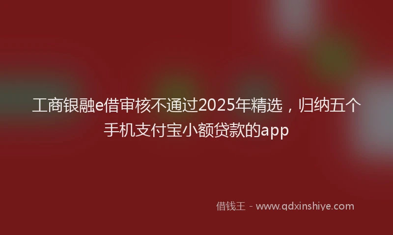 工商银融e借审核不通过2025年精选，归纳五个手机支付宝小额贷款的app
