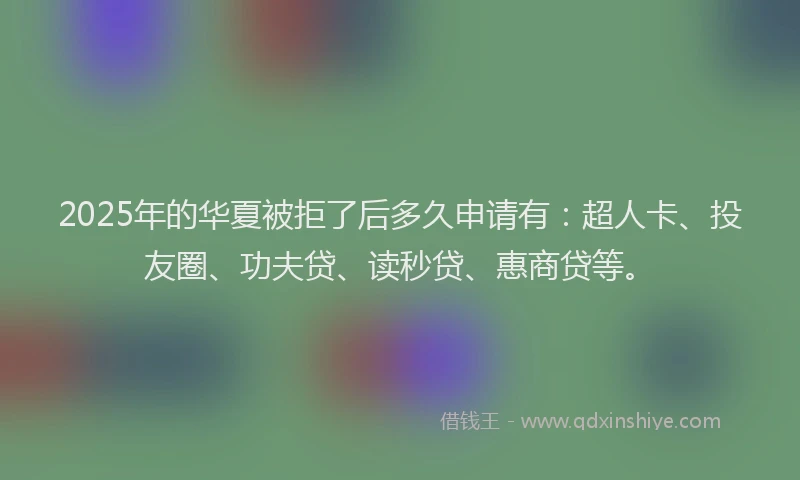 2025年的华夏被拒了后多久申请有：超人卡、投友圈、功夫贷、读秒贷、惠商贷等。