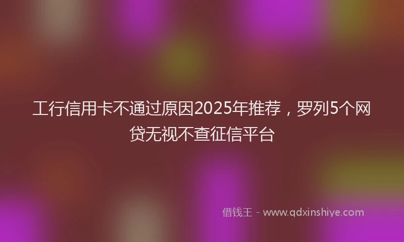 工行信用卡不通过原因2025年推荐，罗列5个网贷无视不查征信平台