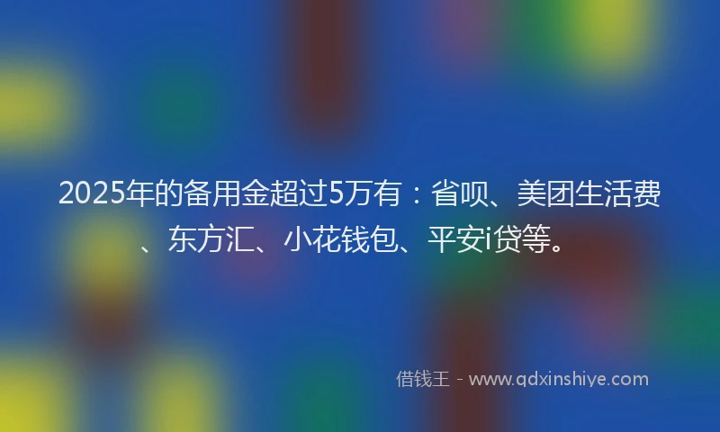 2025年的备用金超过5万有：省呗、美团生活费、东方汇、小花钱包、平安i贷等。