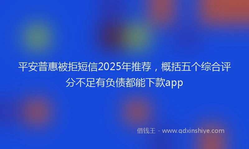 平安普惠被拒短信2025年推荐，概括五个综合评分不足有负债都能下款app