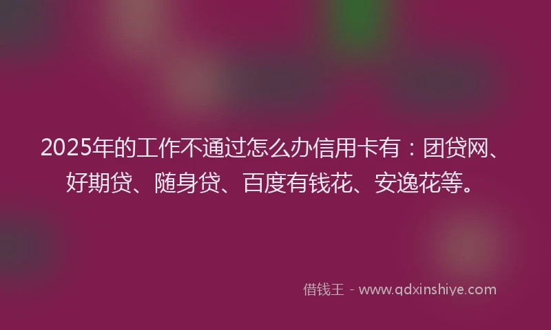 2025年的工作不通过怎么办信用卡有：团贷网、好期贷、随身贷、百度有钱花、安逸花等。