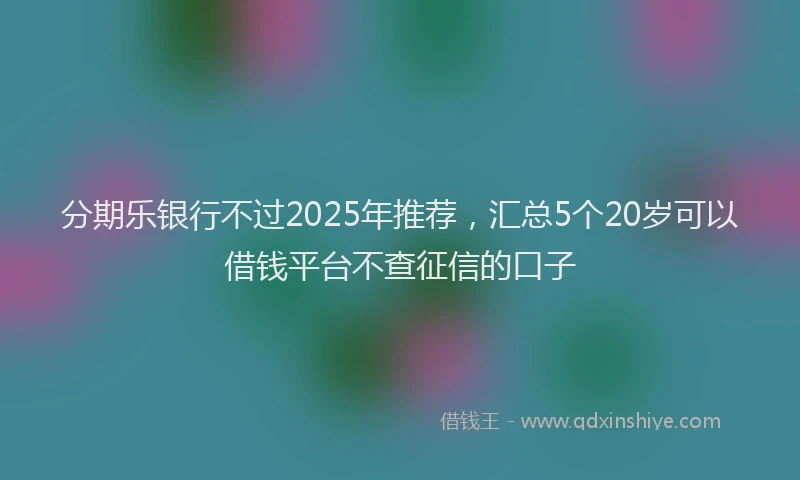 分期乐银行不过2025年推荐，汇总5个20岁可以借钱平台不查征信的口子