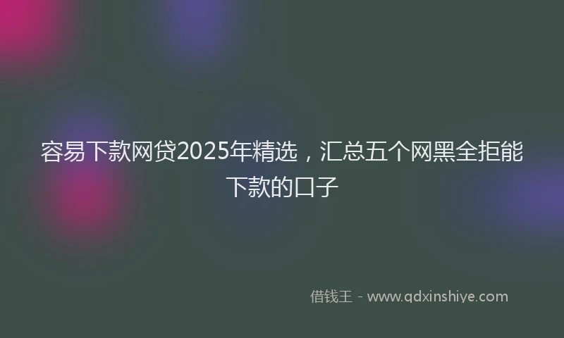 容易下款网贷2025年精选，汇总五个网黑全拒能下款的口子