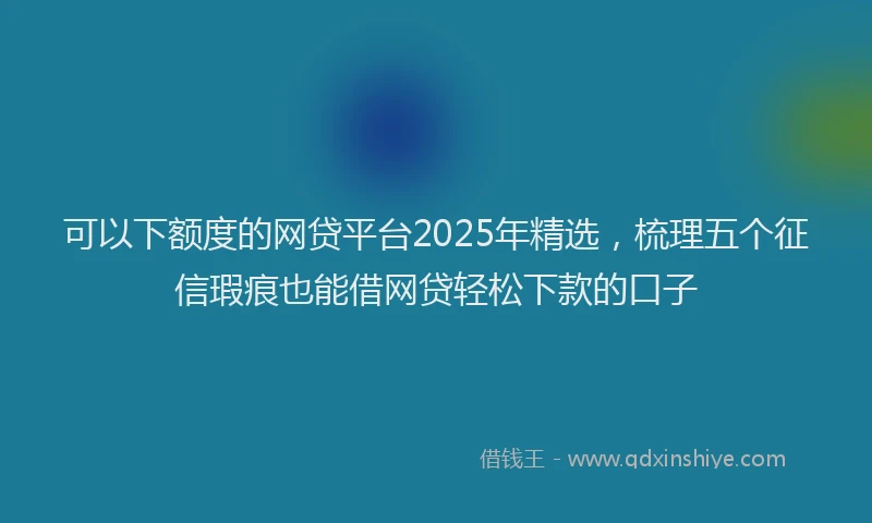 可以下额度的网贷平台2025年精选，梳理五个征信瑕疵也能借网贷轻松下款的口子