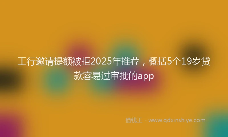 工行邀请提额被拒2025年推荐，概括5个19岁贷款容易过审批的app