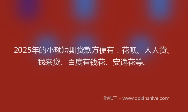 2025年的小额短期贷款方便有：花呗、人人贷、我来贷、百度有钱花、安逸花等。