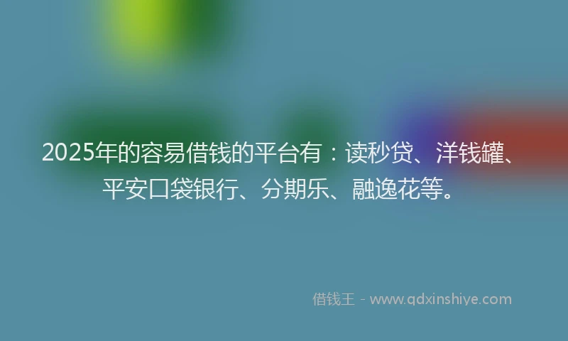 2025年的容易借钱的平台有：读秒贷、洋钱罐、平安口袋银行、分期乐、融逸花等。