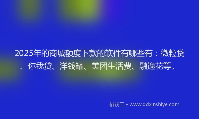 2025年的商城额度下款的软件有哪些有：微粒贷、你我贷、洋钱罐、美团生活费、融逸花等。