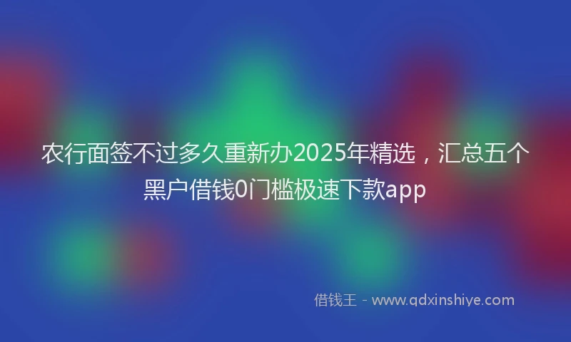 农行面签不过多久重新办2025年精选，汇总五个黑户借钱0门槛极速下款app