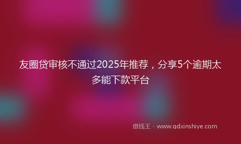 友圈贷审核不通过2025年推荐，分享5个逾期太多能下款平台