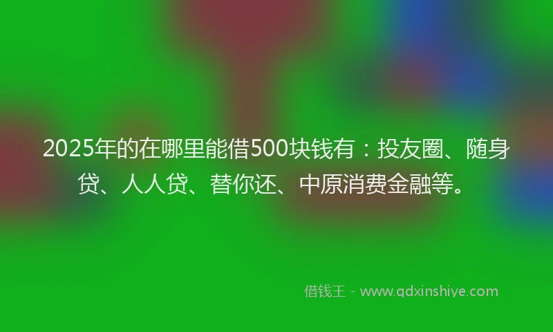 2025年的在哪里能借500块钱有：投友圈、随身贷、人人贷、替你还、中原消费金融等。