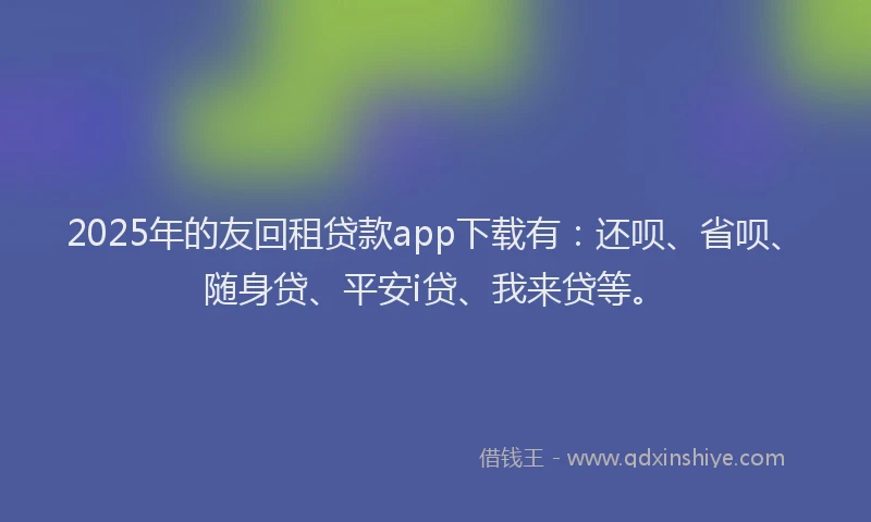 2025年的友回租贷款app下载有：还呗、省呗、随身贷、平安i贷、我来贷等。