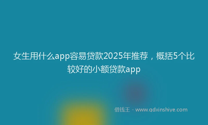 女生用什么app容易贷款2025年推荐，概括5个比较好的小额贷款app