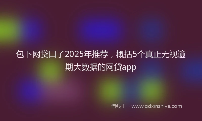 包下网贷口子2025年推荐，概括5个真正无视逾期大数据的网贷app