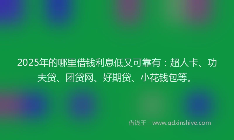 2025年的哪里借钱利息低又可靠有：超人卡、功夫贷、团贷网、好期贷、小花钱包等。