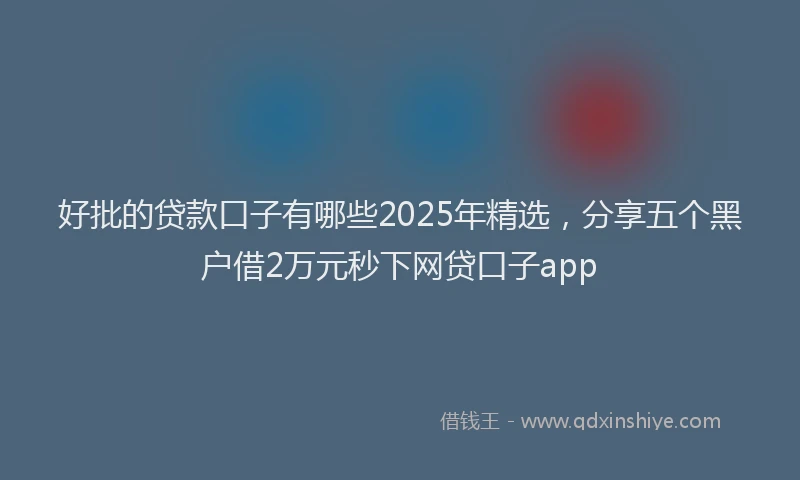 好批的贷款口子有哪些2025年精选，分享五个黑户借2万元秒下网贷口子app