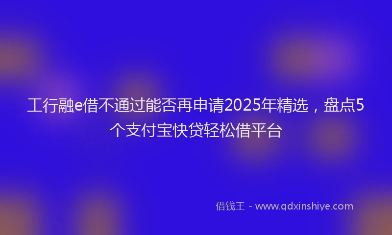 工行融e借不通过能否再申请2025年精选，盘点5个支付宝快贷轻松借平台