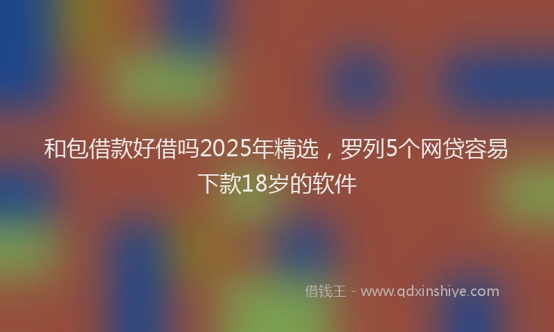 和包借款好借吗2025年精选，罗列5个网贷容易下款18岁的软件