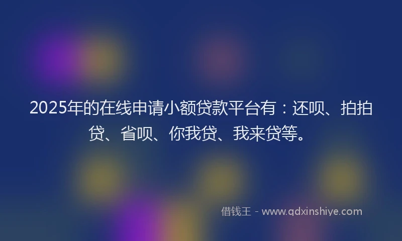 2025年的在线申请小额贷款平台有：还呗、拍拍贷、省呗、你我贷、我来贷等。