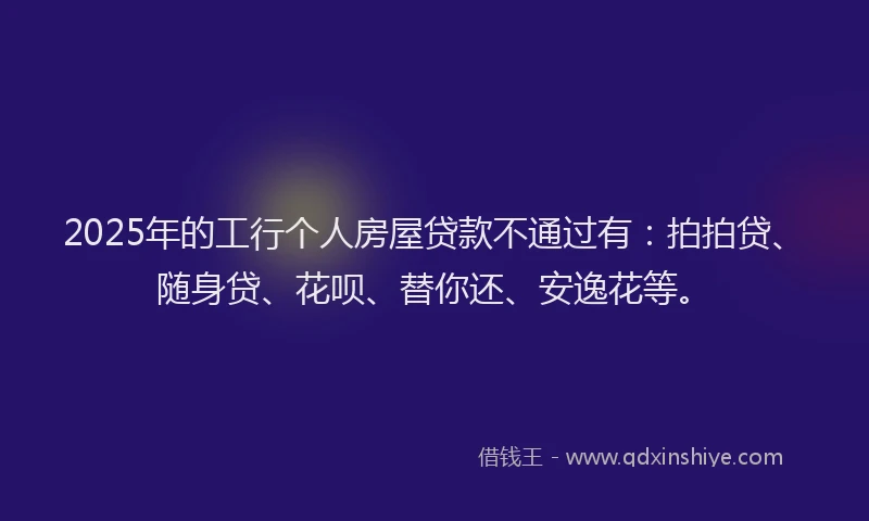 2025年的工行个人房屋贷款不通过有：拍拍贷、随身贷、花呗、替你还、安逸花等。