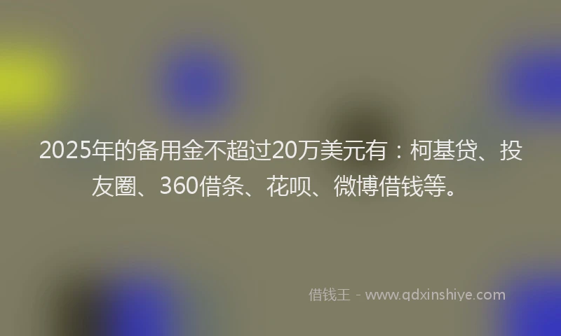 2025年的备用金不超过20万美元有：柯基贷、投友圈、360借条、花呗、微博借钱等。
