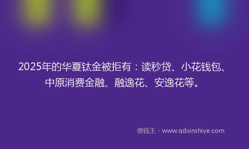 2025年的华夏钛金被拒有：读秒贷、小花钱包、中原消费金融、融逸花、安逸花等。
