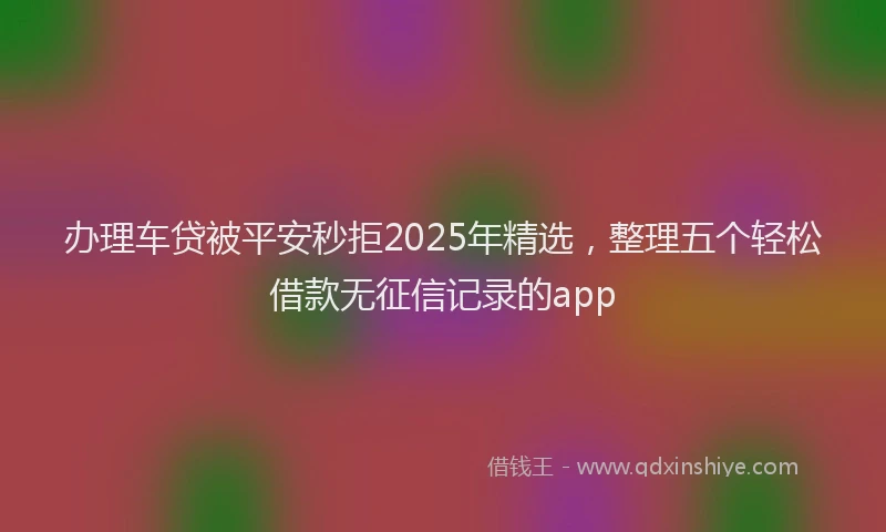 办理车贷被平安秒拒2025年精选，整理五个轻松借款无征信记录的app