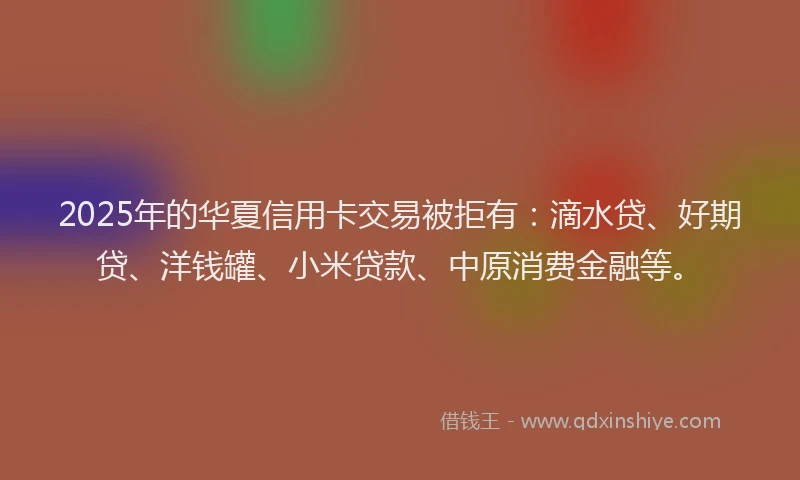 2025年的华夏信用卡交易被拒有：滴水贷、好期贷、洋钱罐、小米贷款、中原消费金融等。