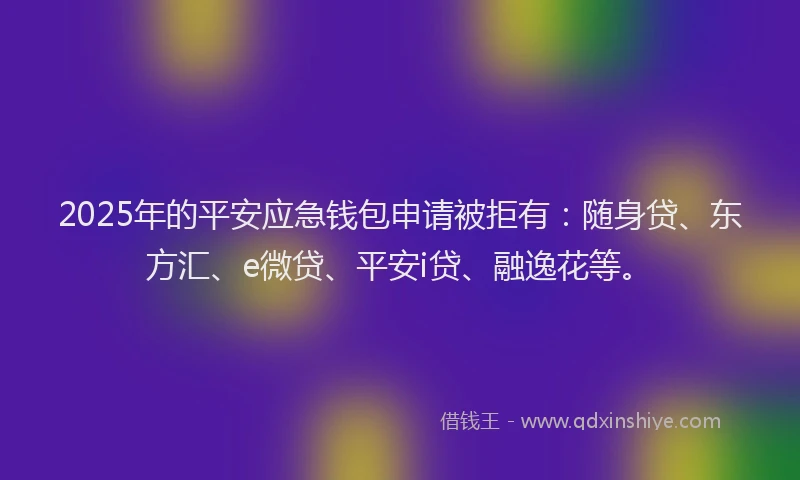 2025年的平安应急钱包申请被拒有：随身贷、东方汇、e微贷、平安i贷、融逸花等。