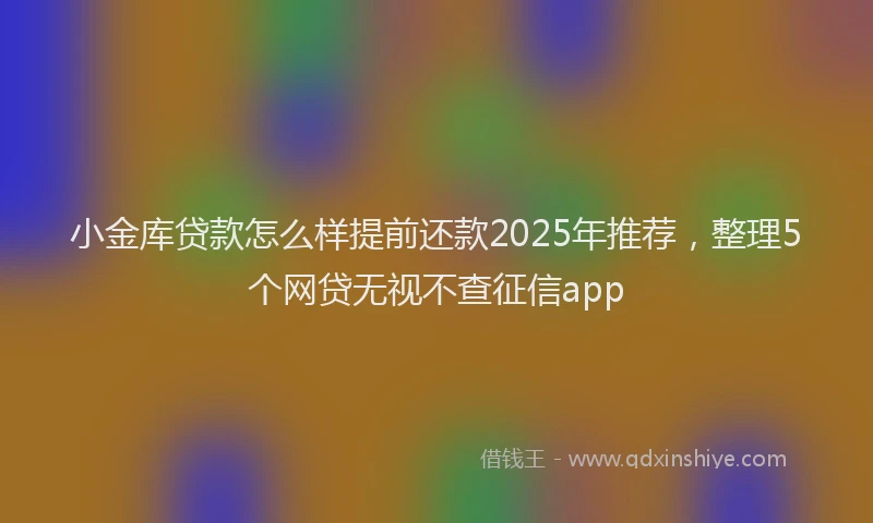 小金库贷款怎么样提前还款2025年推荐，整理5个网贷无视不查征信app