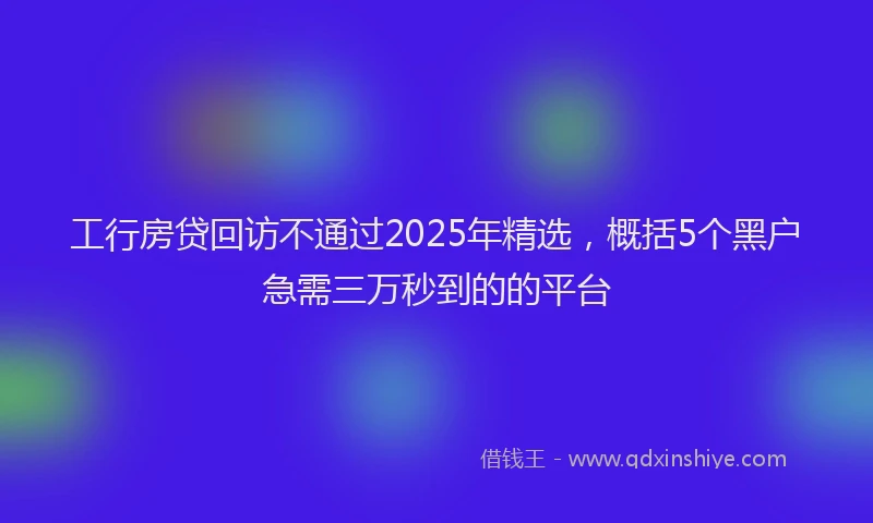 工行房贷回访不通过2025年精选，概括5个黑户急需三万秒到的的平台