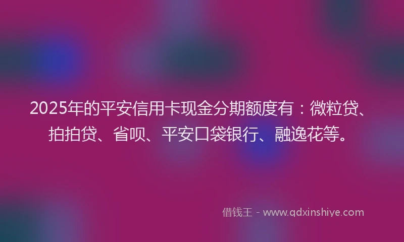 2025年的平安信用卡现金分期额度有：微粒贷、拍拍贷、省呗、平安口袋银行、融逸花等。