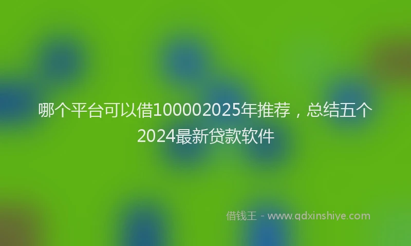 哪个平台可以借100002025年推荐，总结五个2024最新贷款软件