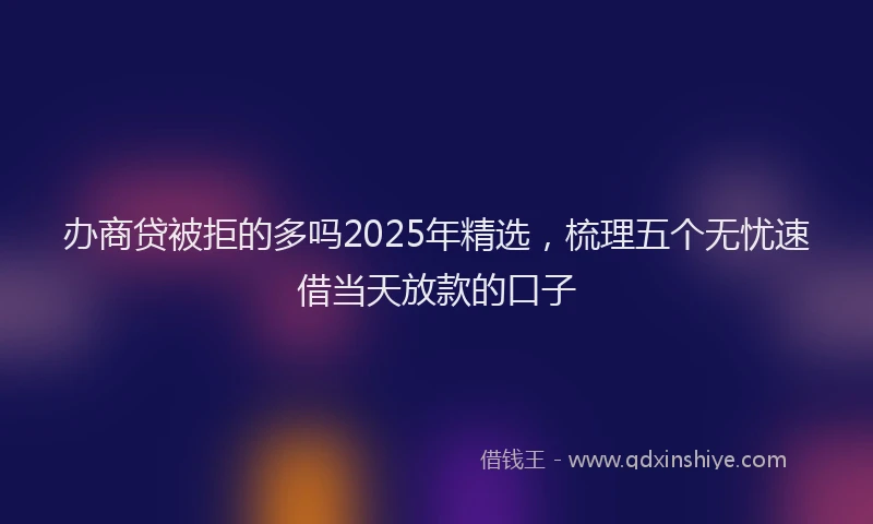 办商贷被拒的多吗2025年精选，梳理五个无忧速借当天放款的口子