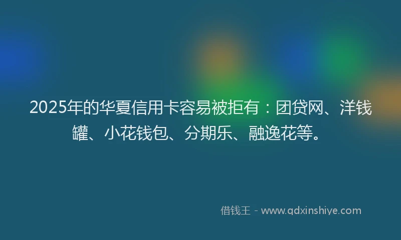 2025年的华夏信用卡容易被拒有：团贷网、洋钱罐、小花钱包、分期乐、融逸花等。