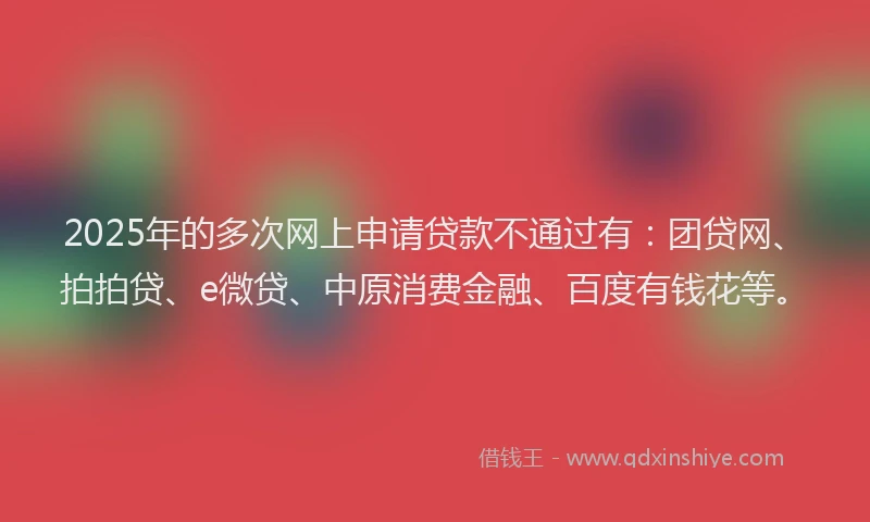 2025年的多次网上申请贷款不通过有：团贷网、拍拍贷、e微贷、中原消费金融、百度有钱花等。