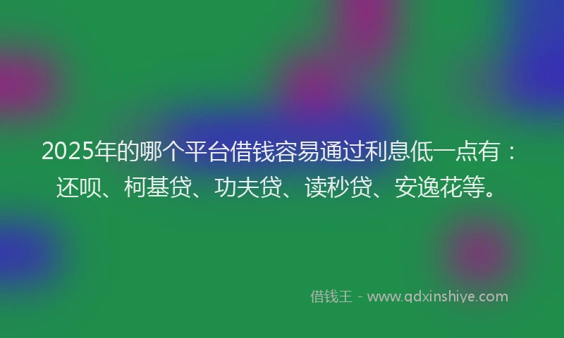 2025年的哪个平台借钱容易通过利息低一点有：还呗、柯基贷、功夫贷、读秒贷、安逸花等。