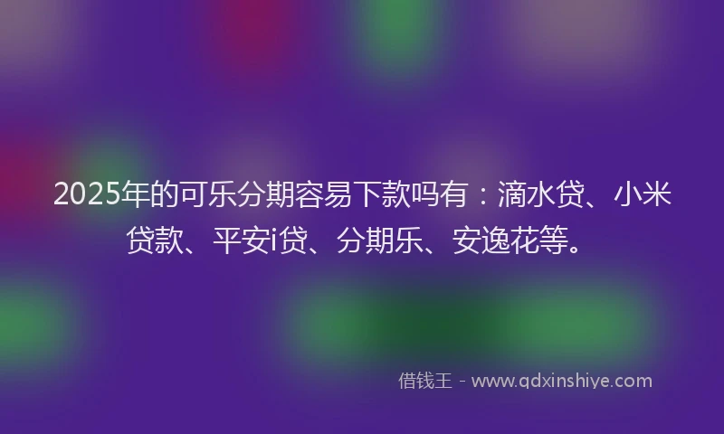 2025年的可乐分期容易下款吗有：滴水贷、小米贷款、平安i贷、分期乐、安逸花等。