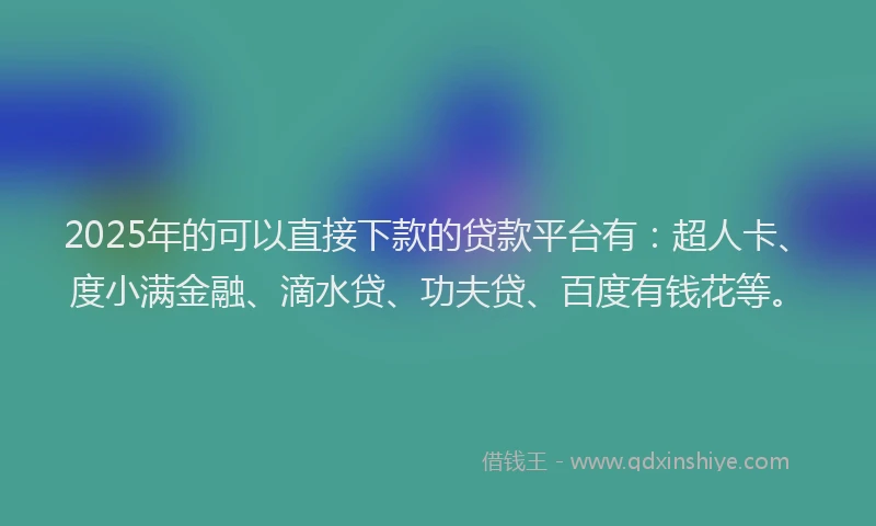 2025年的可以直接下款的贷款平台有：超人卡、度小满金融、滴水贷、功夫贷、百度有钱花等。