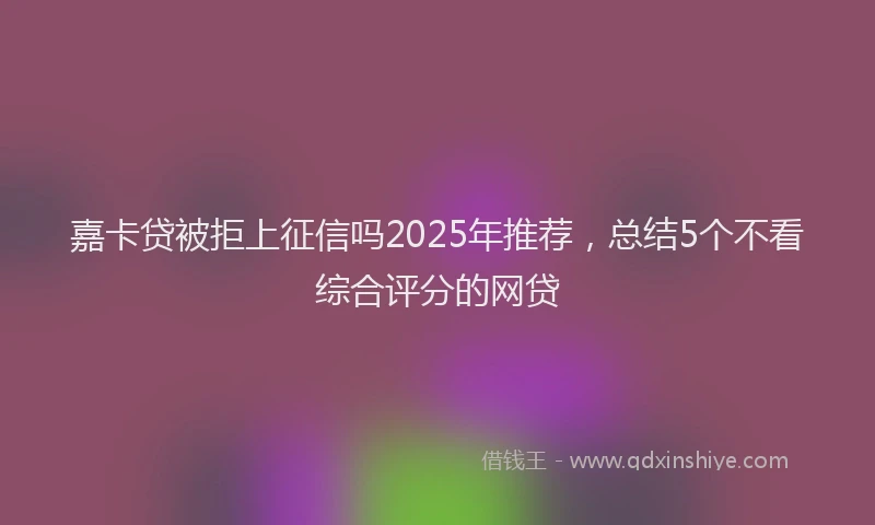 嘉卡贷被拒上征信吗2025年推荐，总结5个不看综合评分的网贷