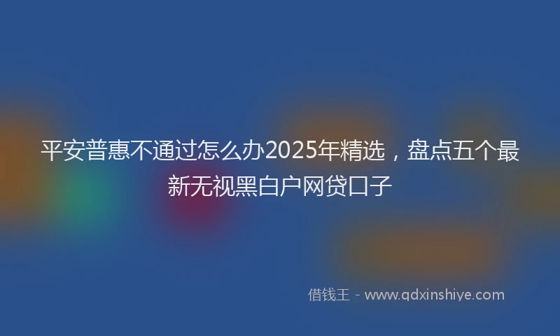 平安普惠不通过怎么办2025年精选，盘点五个最新无视黑白户网贷口子