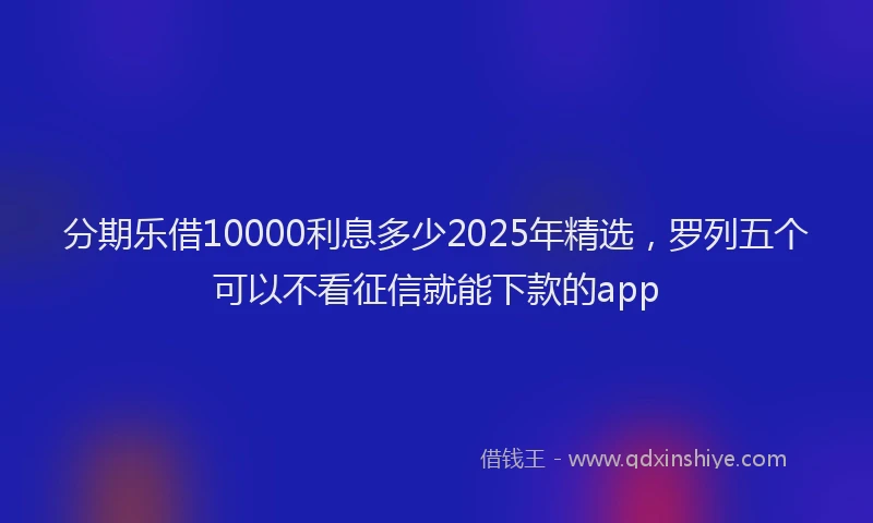 分期乐借10000利息多少2025年精选，罗列五个可以不看征信就能下款的app
