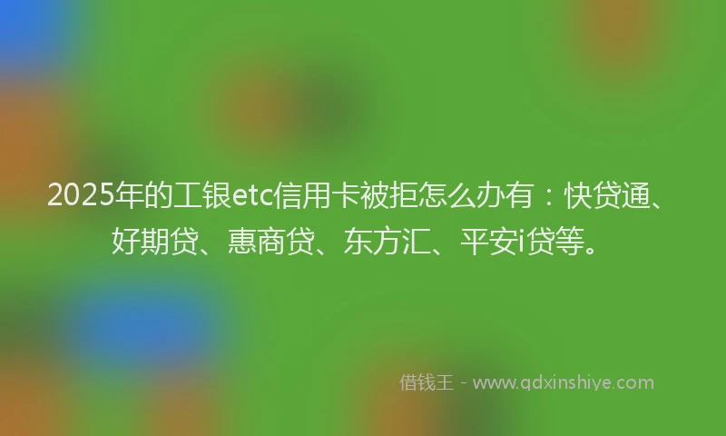 2025年的工银etc信用卡被拒怎么办有：快贷通、好期贷、惠商贷、东方汇、平安i贷等。