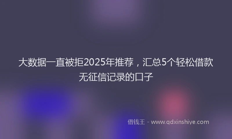 大数据一直被拒2025年推荐，汇总5个轻松借款无征信记录的口子