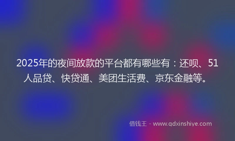 2025年的夜间放款的平台都有哪些有：还呗、51人品贷、快贷通、美团生活费、京东金融等。