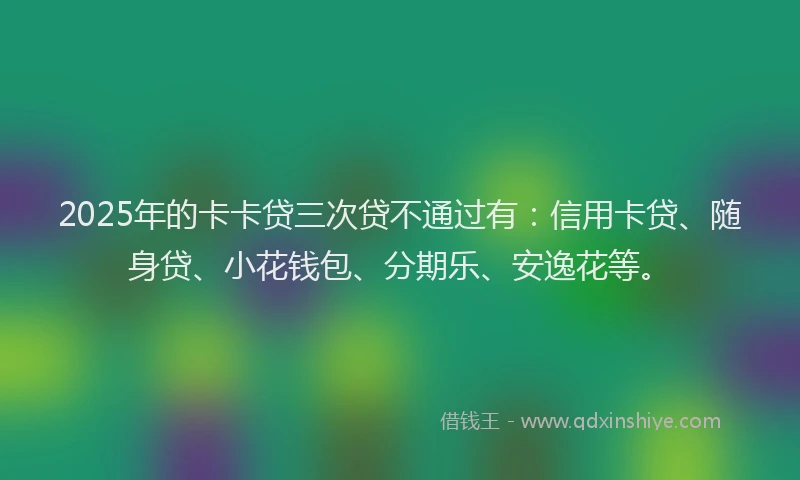 2025年的卡卡贷三次贷不通过有：信用卡贷、随身贷、小花钱包、分期乐、安逸花等。