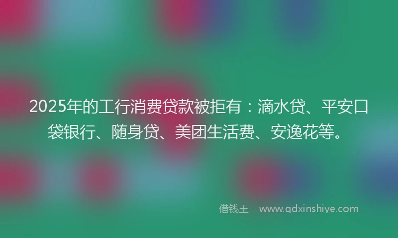 2025年的工行消费贷款被拒有：滴水贷、平安口袋银行、随身贷、美团生活费、安逸花等。