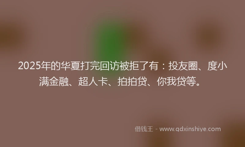 2025年的华夏打完回访被拒了有：投友圈、度小满金融、超人卡、拍拍贷、你我贷等。