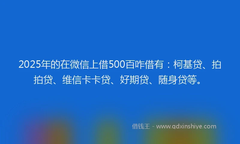 2025年的在微信上借500百咋借有：柯基贷、拍拍贷、维信卡卡贷、好期贷、随身贷等。